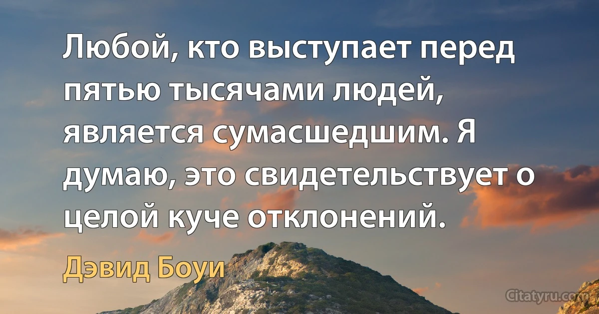 Любой, кто выступает перед пятью тысячами людей, является сумасшедшим. Я думаю, это свидетельствует о целой куче отклонений. (Дэвид Боуи)