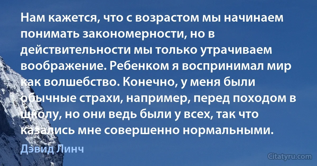 Нам кажется, что с возрастом мы начинаем понимать закономерности, но в действительности мы только утрачиваем воображение. Ребенком я воспринимал мир как волшебство. Конечно, у меня были обычные страхи, например, перед походом в школу, но они ведь были у всех, так что казались мне совершенно нормальными. (Дэвид Линч)