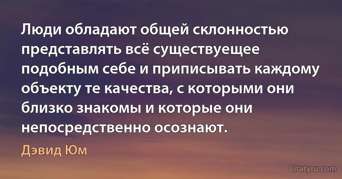 Люди обладают общей склонностью представлять всё существуещее подобным себе и приписывать каждому объекту те качества, с которыми они близко знакомы и которые они непосредственно осознают. (Дэвид Юм)