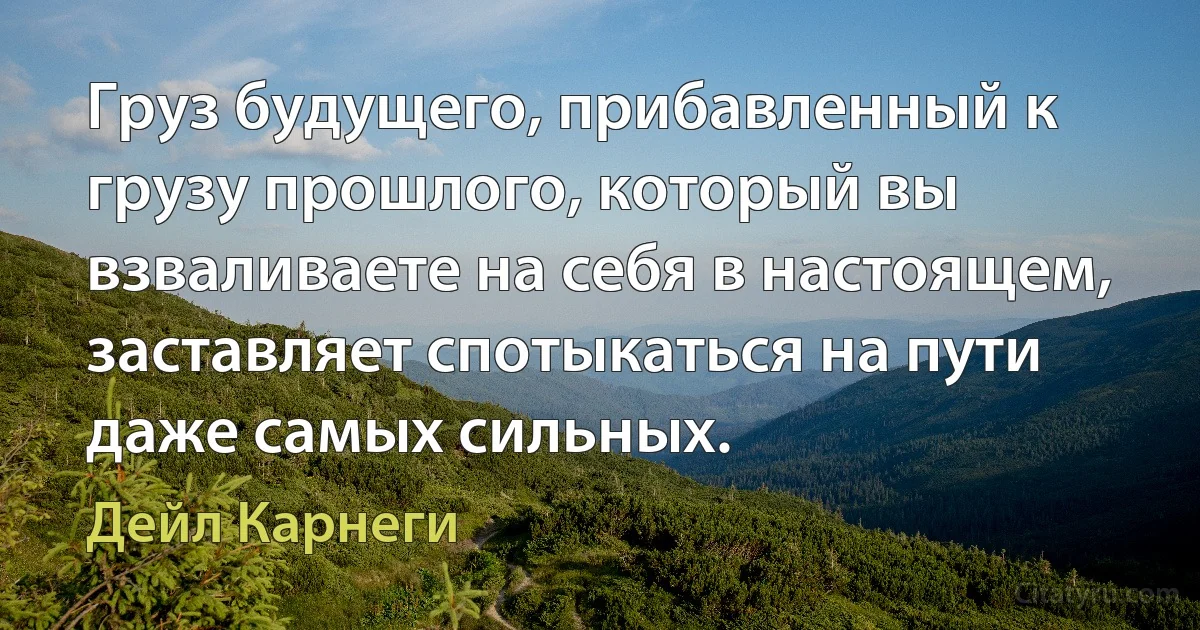 Груз будущего, прибавленный к грузу прошлого, который вы взваливаете на себя в настоящем, заставляет спотыкаться на пути даже самых сильных. (Дейл Карнеги)