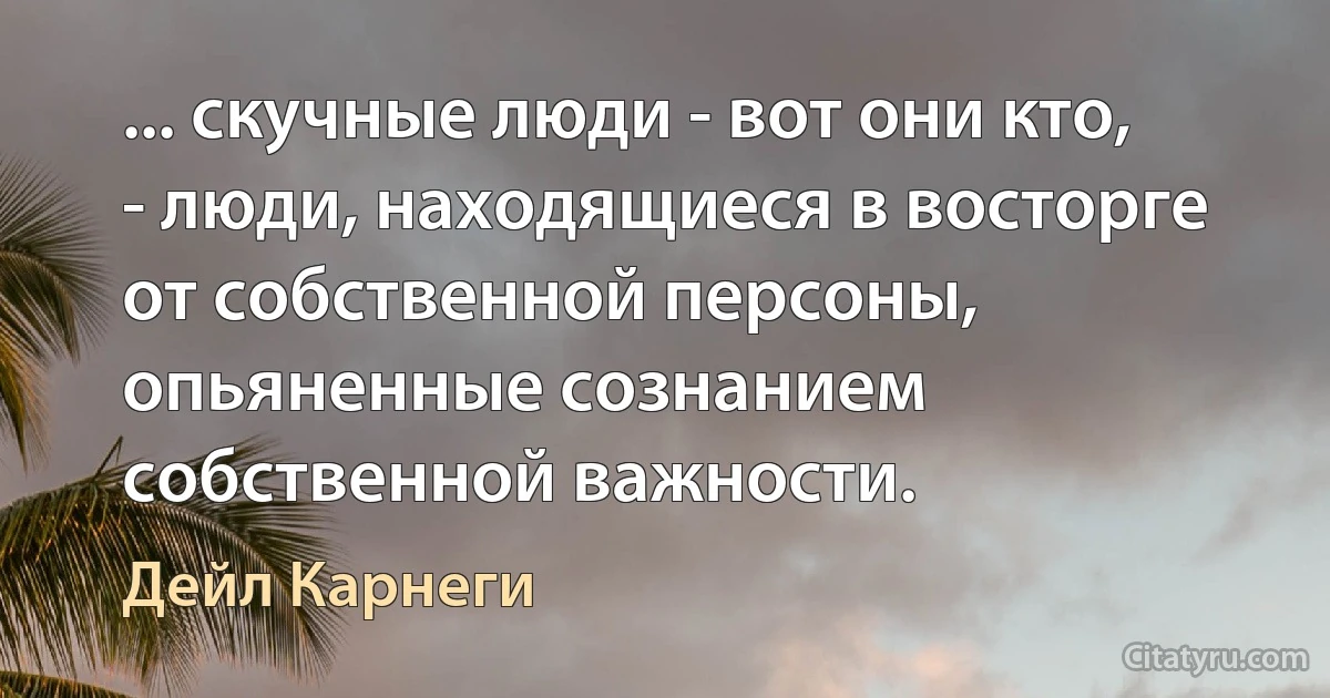 ... скучные люди - вот они кто, - люди, находящиеся в восторге от собственной персоны, опьяненные сознанием собственной важности. (Дейл Карнеги)