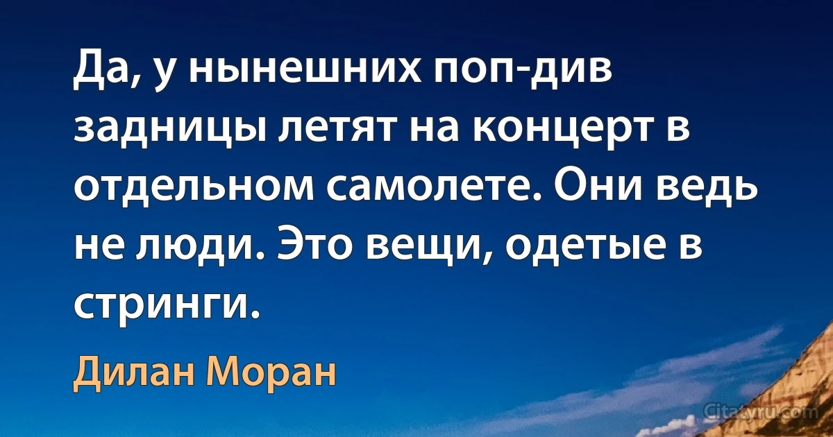 Да, у нынешних поп-див задницы летят на концерт в отдельном самолете. Они ведь не люди. Это вещи, одетые в стринги. (Дилан Моран)