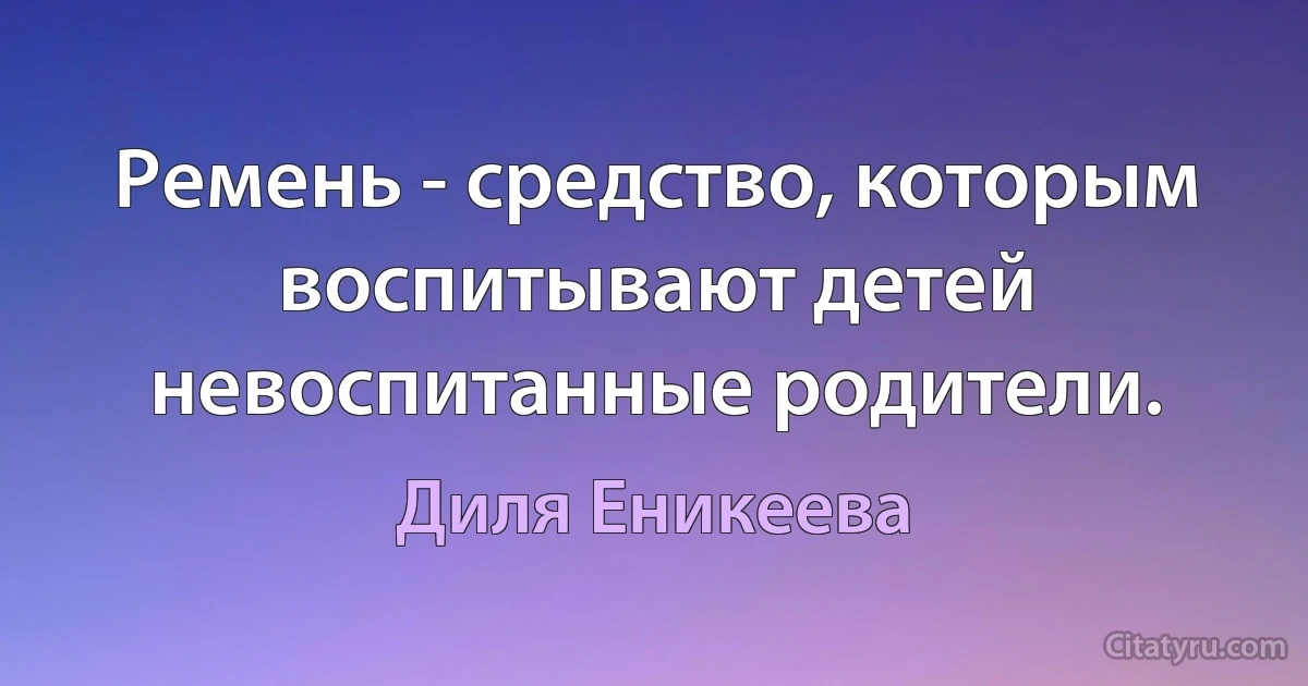 Ремень - средство, которым воспитывают детей невоспитанные родители. (Диля Еникеева)