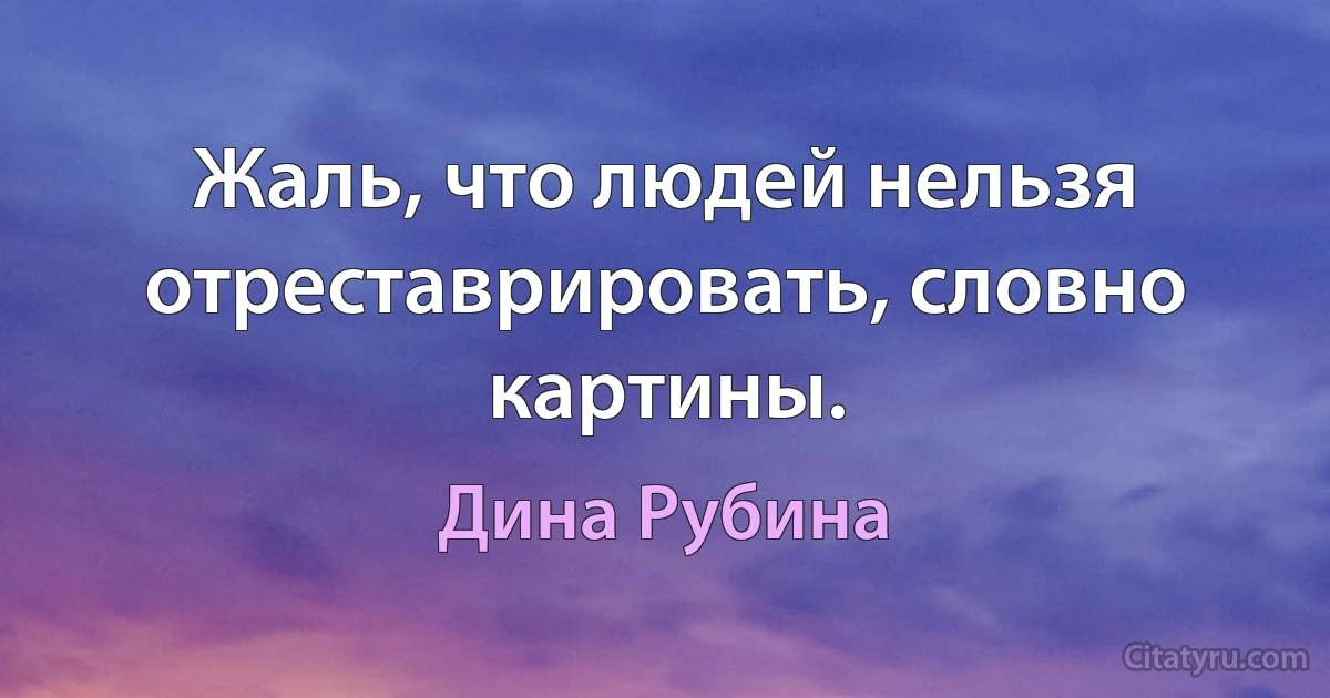 Жаль, что людей нельзя отреставрировать, словно картины. (Дина Рубина)