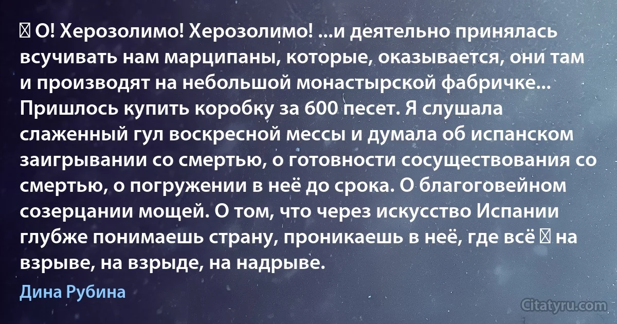 ― О! Херозолимо! Херозолимо! ...и деятельно принялась всучивать нам марципаны, которые, оказывается, они там и производят на небольшой монастырской фабричке... Пришлось купить коробку за 600 песет. Я слушала слаженный гул воскресной мессы и думала об испанском заигрывании со смертью, о готовности сосуществования со смертью, о погружении в неё до срока. О благоговейном созерцании мощей. О том, что через искусство Испании глубже понимаешь страну, проникаешь в неё, где всё ― на взрыве, на взрыде, на надрыве. (Дина Рубина)