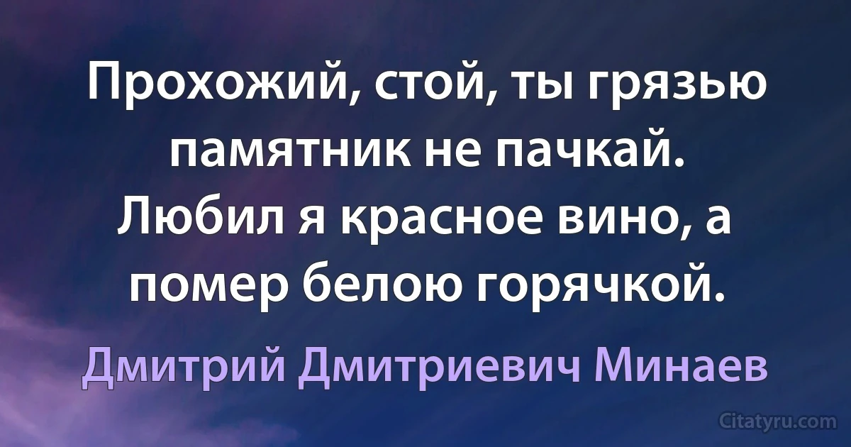 Прохожий, стой, ты грязью памятник не пачкай.
Любил я красное вино, а помер белою горячкой. (Дмитрий Дмитриевич Минаев)