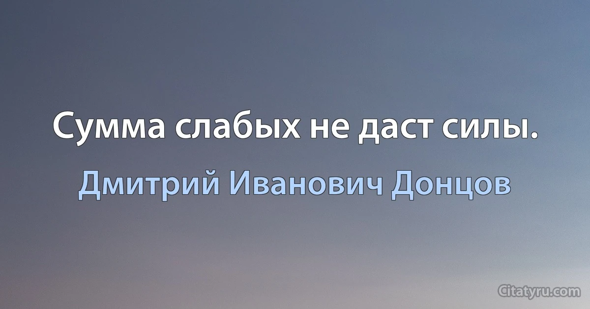 Сумма слабых не даст силы. (Дмитрий Иванович Донцов)