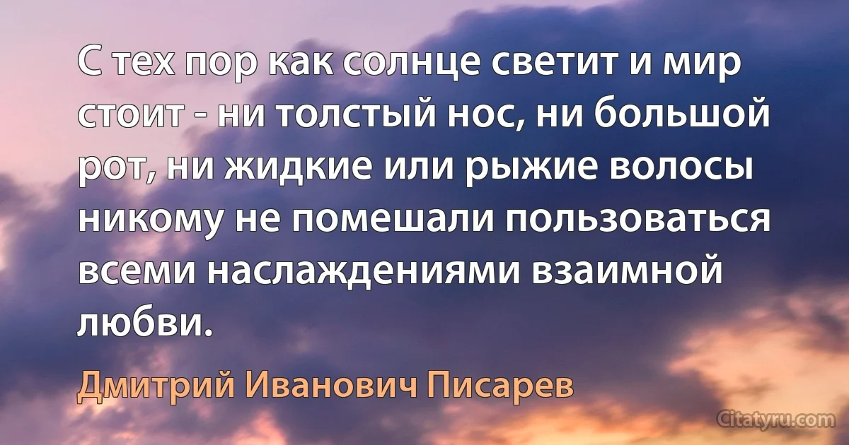 С тех пор как солнце светит и мир стоит - ни толстый нос, ни большой рот, ни жидкие или рыжие волосы никому не помешали пользоваться всеми наслаждениями взаимной любви. (Дмитрий Иванович Писарев)