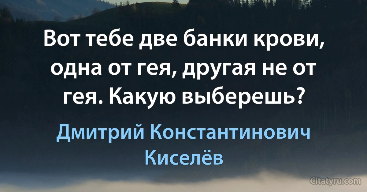 Вот тебе две банки крови, одна от гея, другая не от гея. Какую выберешь? (Дмитрий Константинович Киселёв)