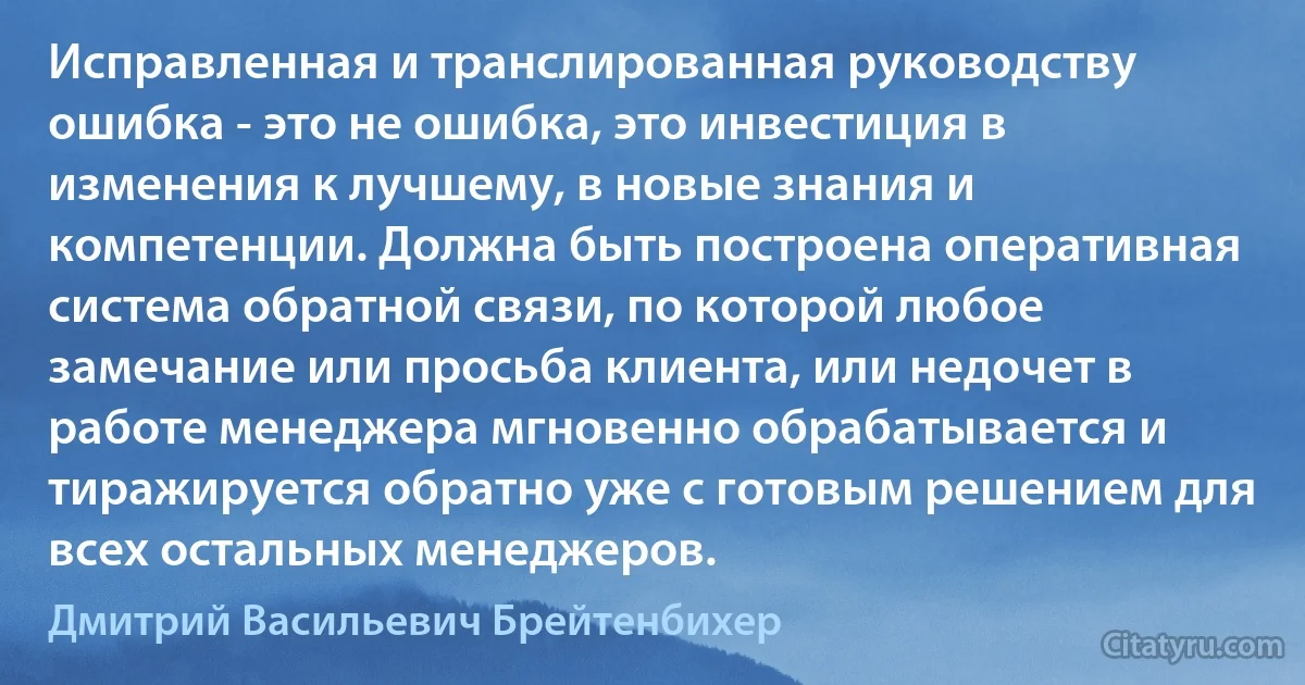 Исправленная и транслированная руководству ошибка - это не ошибка, это инвестиция в изменения к лучшему, в новые знания и компетенции. Должна быть построена оперативная система обратной связи, по которой любое замечание или просьба клиента, или недочет в работе менеджера мгновенно обрабатывается и тиражируется обратно уже с готовым решением для всех остальных менеджеров. (Дмитрий Васильевич Брейтенбихер)