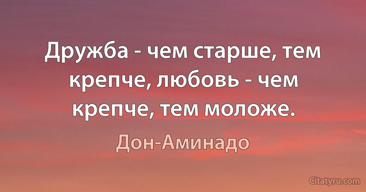 Дружба - чем старше, тем крепче, любовь - чем крепче, тем моложе. (Дон-Аминадо)