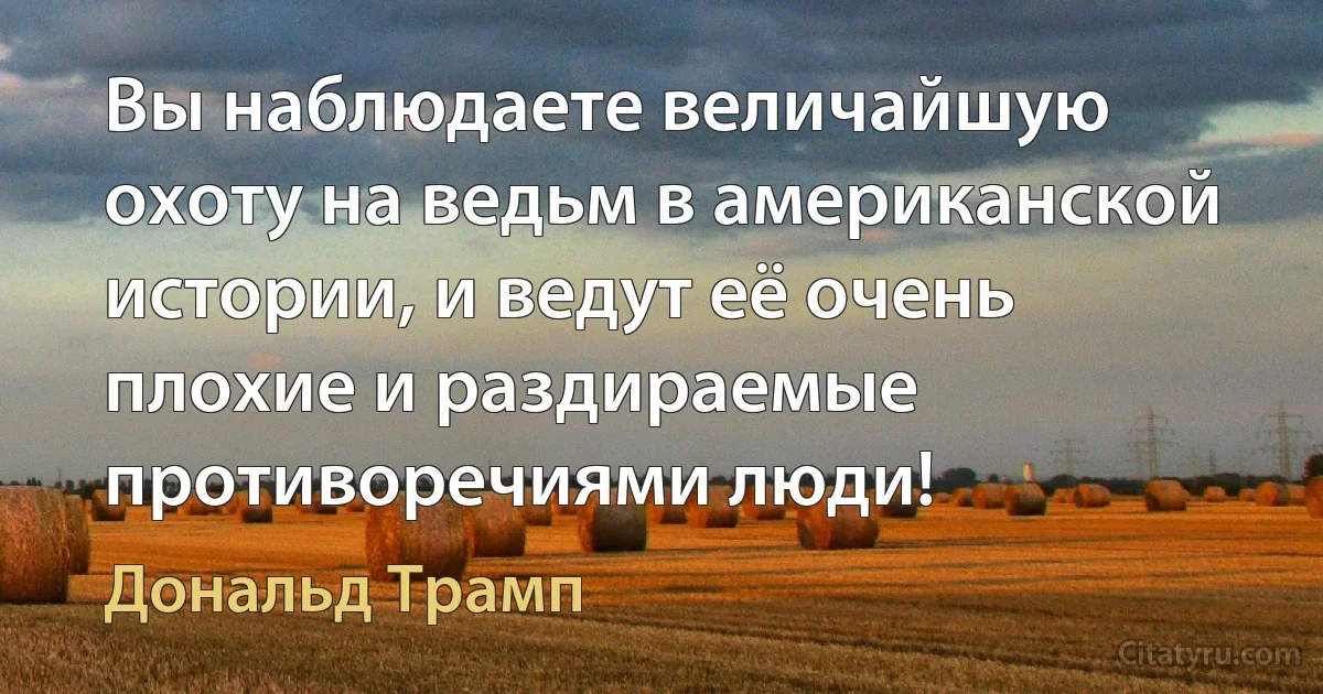 Вы наблюдаете величайшую охоту на ведьм в американской истории, и ведут её очень плохие и раздираемые противоречиями люди! (Дональд Трамп)