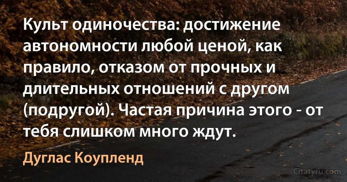 Культ одиночества: достижение автономности любой ценой, как правило, отказом от прочных и длительных отношений с другом (подругой). Частая причина этого - от тебя слишком много ждут. (Дуглас Коупленд)