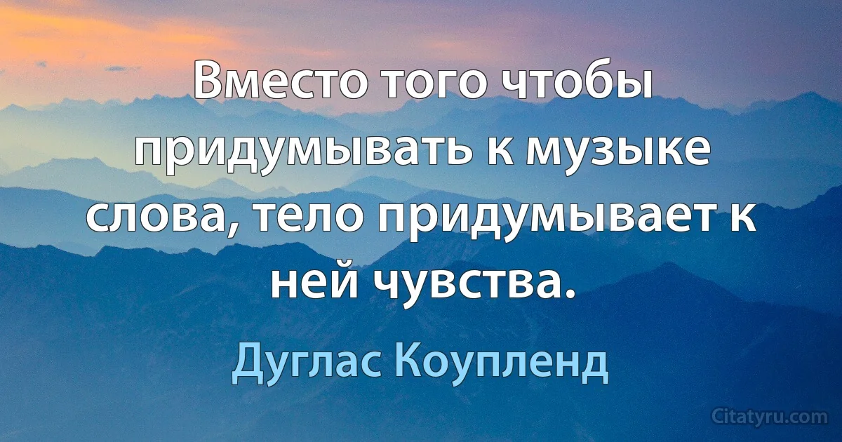 Вместо того чтобы придумывать к музыке слова, тело придумывает к ней чувства. (Дуглас Коупленд)