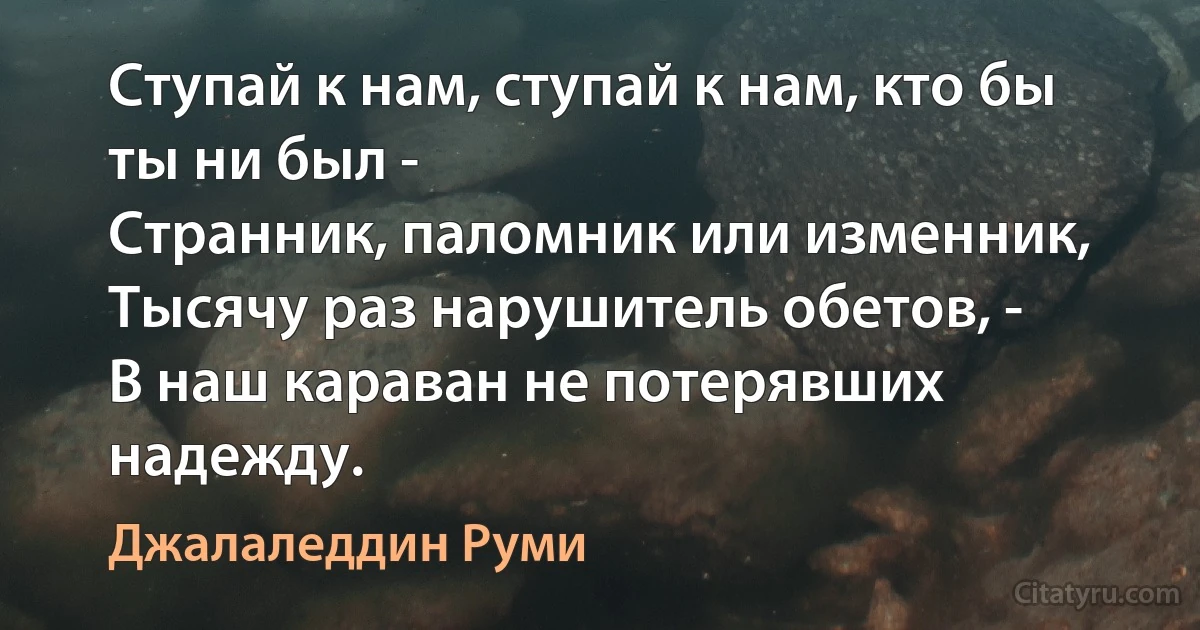 Ступай к нам, ступай к нам, кто бы ты ни был -
Странник, паломник или изменник,
Тысячу раз нарушитель обетов, -
В наш караван не потерявших надежду. (Джалаледдин Руми)