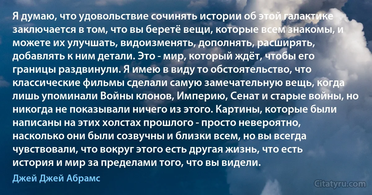 Я думаю, что удовольствие сочинять истории об этой галактике заключается в том, что вы беретё вещи, которые всем знакомы, и можете их улучшать, видоизменять, дополнять, расширять, добавлять к ним детали. Это - мир, который ждёт, чтобы его границы раздвинули. Я имею в виду то обстоятельство, что классические фильмы сделали самую замечательную вещь, когда лишь упоминали Войны клонов, Империю, Сенат и старые войны, но никогда не показывали ничего из этого. Картины, которые были написаны на этих холстах прошлого - просто невероятно, насколько они были созвучны и близки всем, но вы всегда чувствовали, что вокруг этого есть другая жизнь, что есть история и мир за пределами того, что вы видели. (Джей Джей Абрамс)