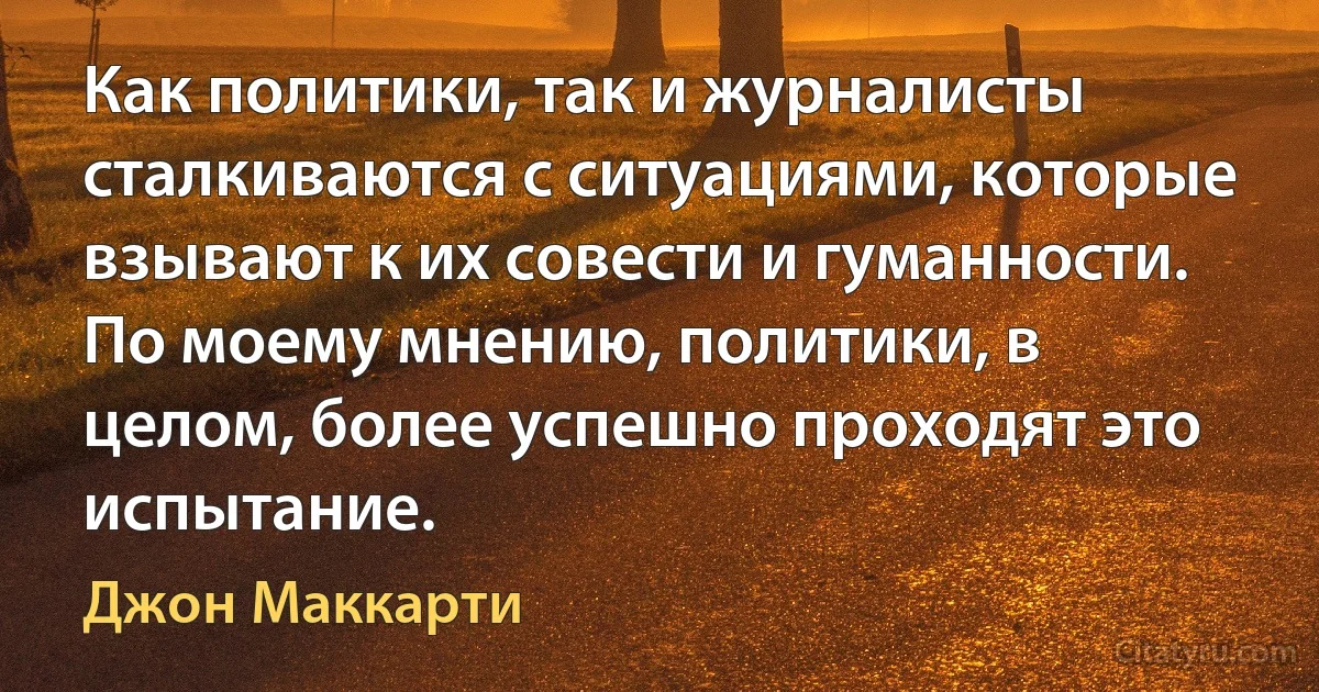 Как политики, так и журналисты сталкиваются с ситуациями, которые взывают к их совести и гуманности. По моему мнению, политики, в целом, более успешно проходят это испытание. (Джон Маккарти)