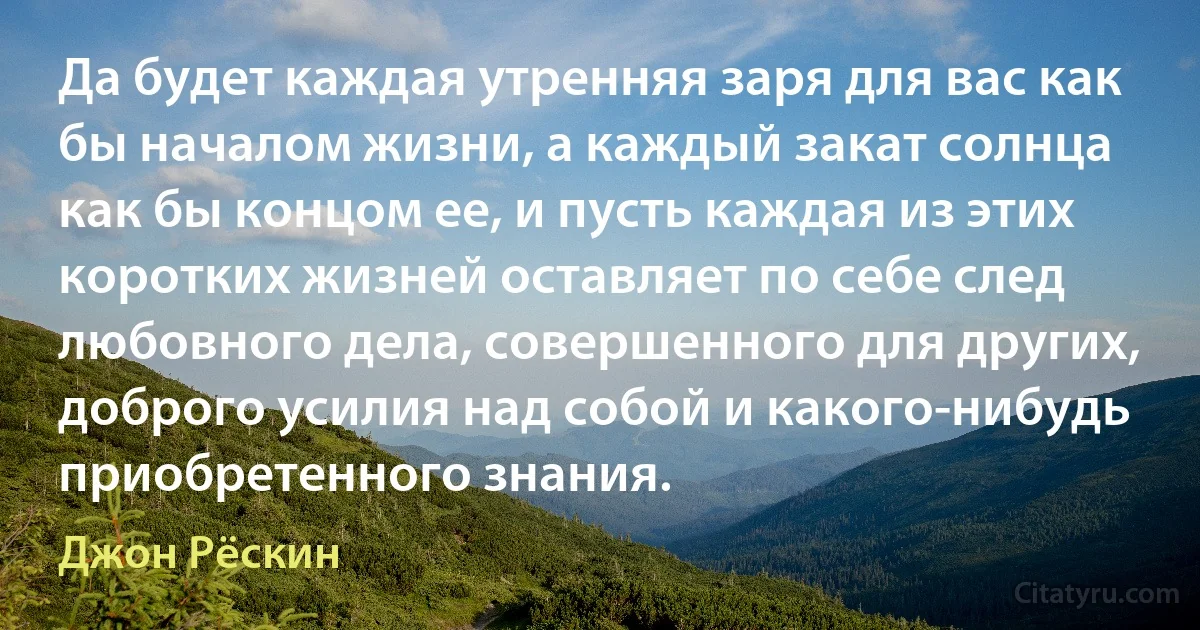 Да будет каждая утренняя заря для вас как бы началом жизни, а каждый закат солнца как бы концом ее, и пусть каждая из этих коротких жизней оставляет по себе след любовного дела, совершенного для других, доброго усилия над собой и какого-нибудь приобретенного знания. (Джон Рёскин)