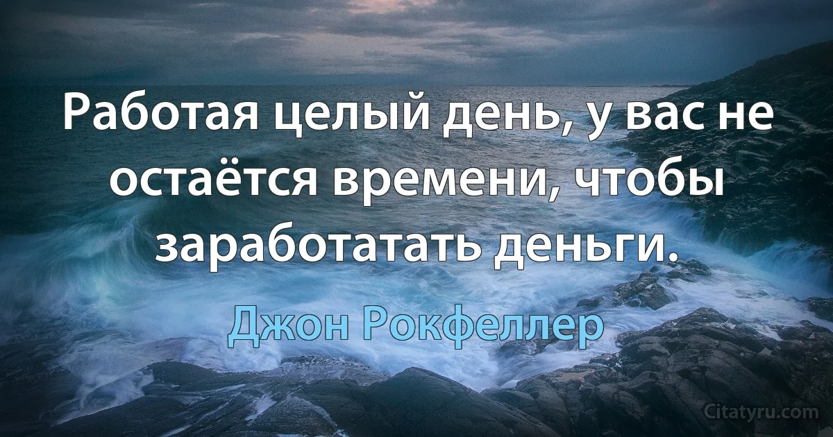 Работая целый день, у вас не остаётся времени, чтобы заработатать деньги. (Джон Рокфеллер)