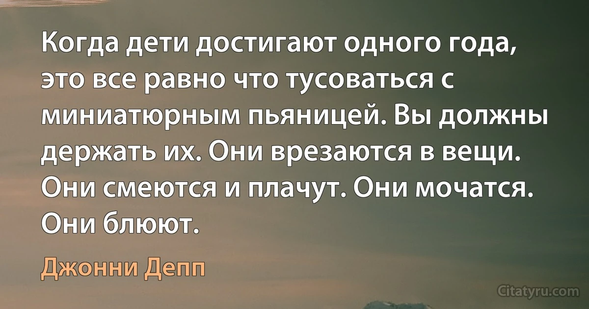 Когда дети достигают одного года, это все равно что тусоваться с миниатюрным пьяницей. Вы должны держать их. Они врезаются в вещи. Они смеются и плачут. Они мочатся. Они блюют. (Джонни Депп)