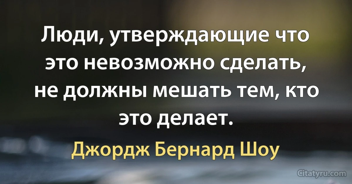 Люди, утверждающие что это невозможно сделать, не должны мешать тем, кто это делает. (Джордж Бернард Шоу)