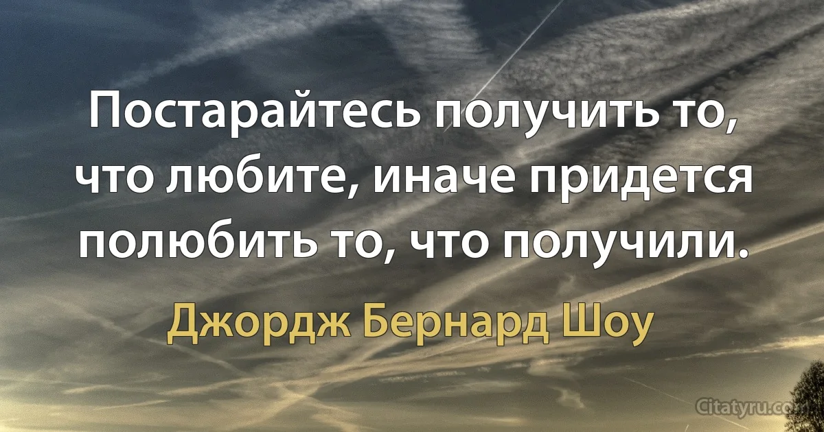 Постарайтесь получить то, что любите, иначе придется полюбить то, что получили. (Джордж Бернард Шоу)