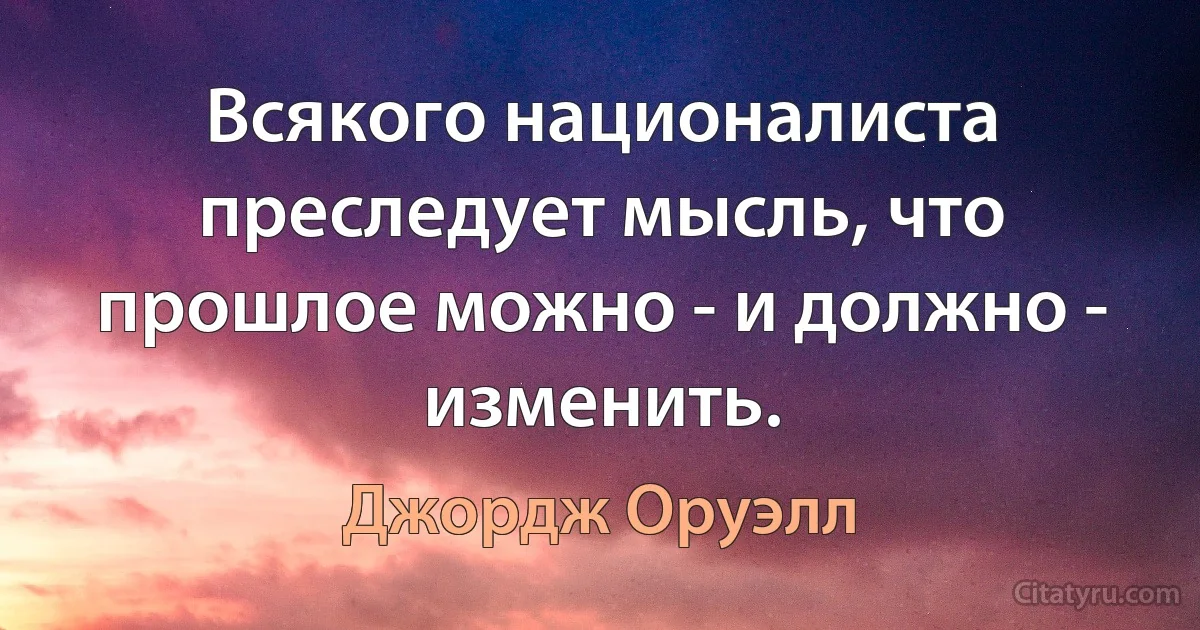 Всякого националиста преследует мысль, что прошлое можно - и должно - изменить. (Джордж Оруэлл)