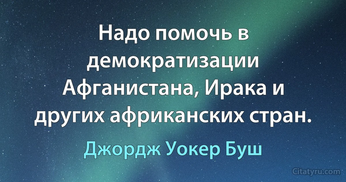 Надо помочь в демократизации Афганистана, Ирака и других африканских стран. (Джордж Уокер Буш)