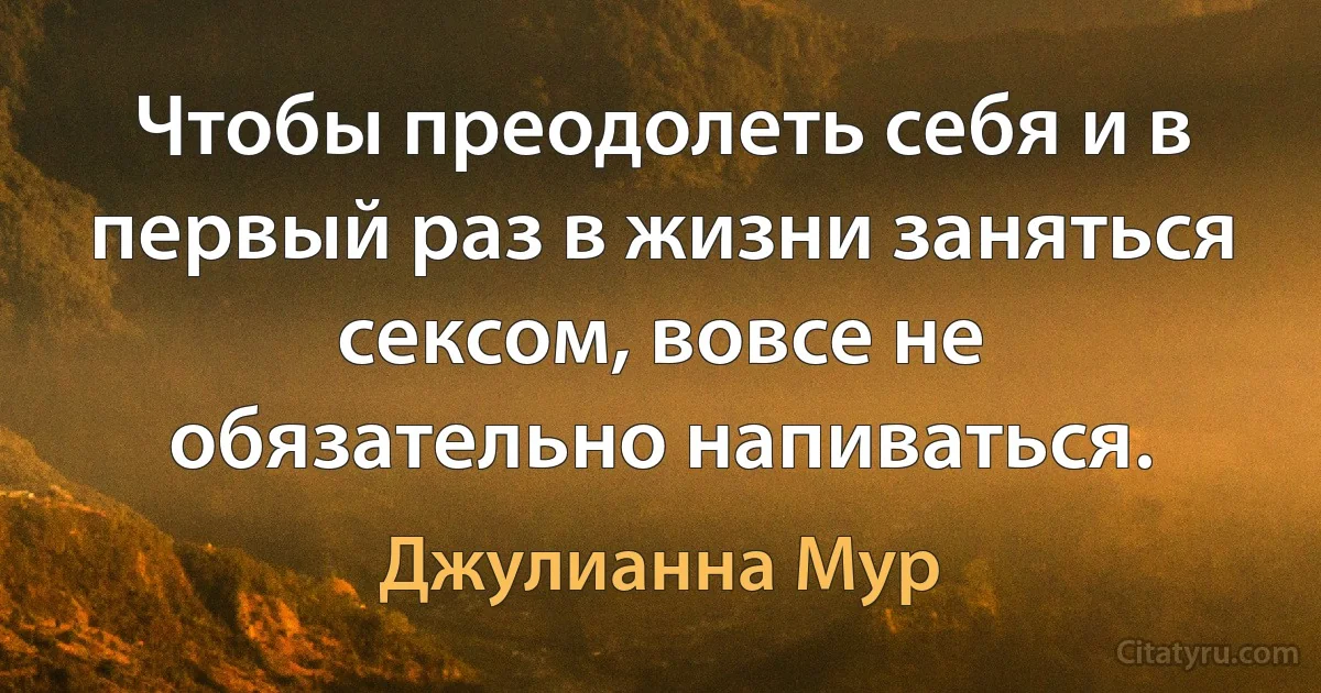 Чтобы преодолеть себя и в первый раз в жизни заняться сексом, вовсе не обязательно напиваться. (Джулианна Мур)