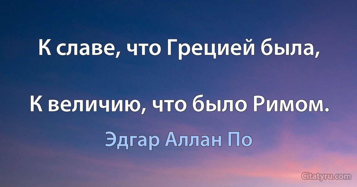 К славе, что Грецией была,

К величию, что было Римом. (Эдгар Аллан По)