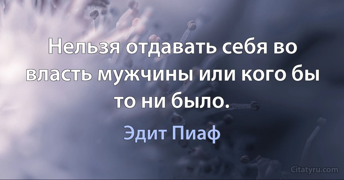 Нельзя отдавать себя во власть мужчины или кого бы то ни было. (Эдит Пиаф)