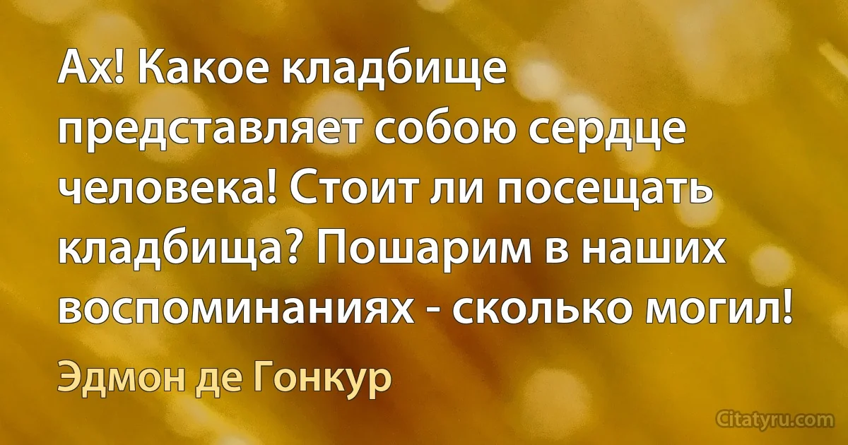 Ах! Какое кладбище представляет собою сердце человека! Стоит ли посещать кладбища? Пошарим в наших воспоминаниях - сколько могил! (Эдмон де Гонкур)