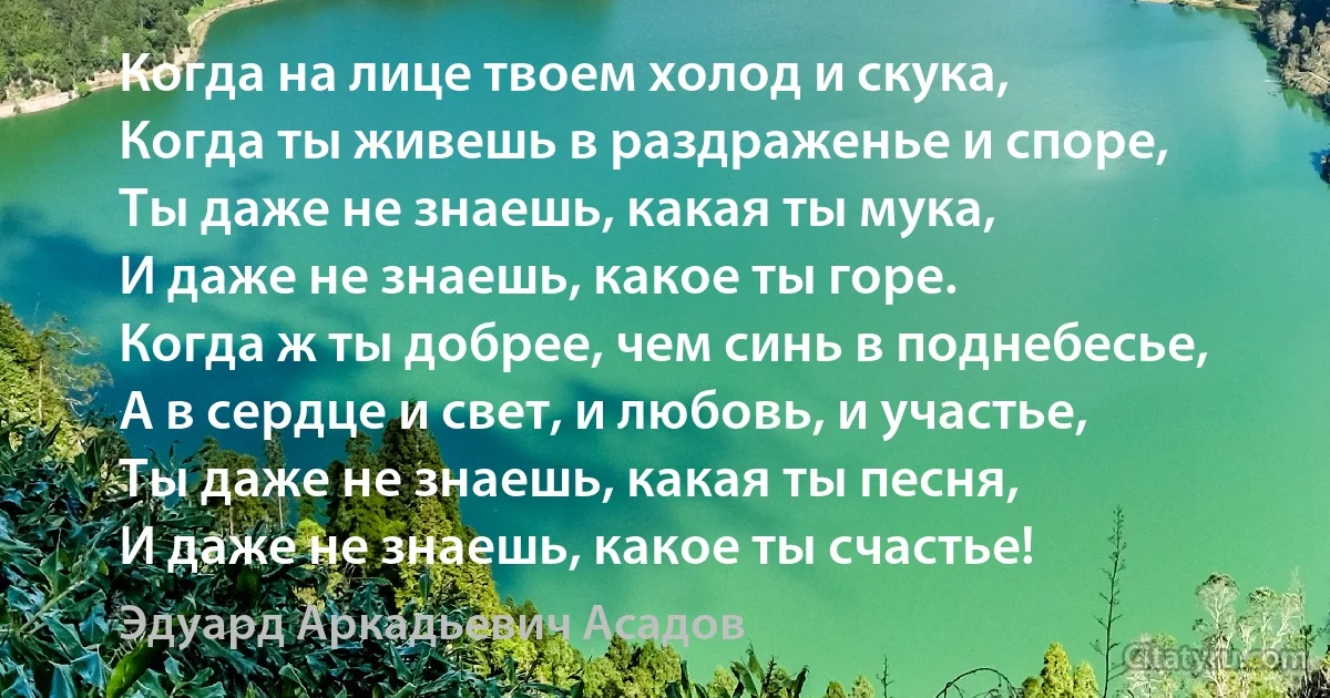 Когда на лице твоем холод и скука,
Когда ты живешь в раздраженье и споре,
Ты даже не знаешь, какая ты мука,
И даже не знаешь, какое ты горе.
Когда ж ты добрее, чем синь в поднебесье,
А в сердце и свет, и любовь, и участье,
Ты даже не знаешь, какая ты песня,
И даже не знаешь, какое ты счастье! (Эдуард Аркадьевич Асадов)