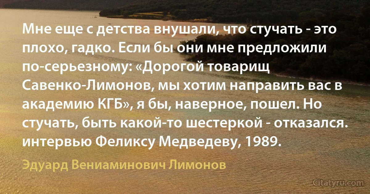 Мне еще с детства внушали, что стучать - это плохо, гадко. Если бы они мне предложили по-серьезному: «Дорогой товарищ Савенко-Лимонов, мы хотим направить вас в академию КГБ», я бы, наверное, пошел. Но стучать, быть какой-то шестеркой - отказался.
интервью Феликсу Медведеву, 1989. (Эдуард Вениаминович Лимонов)