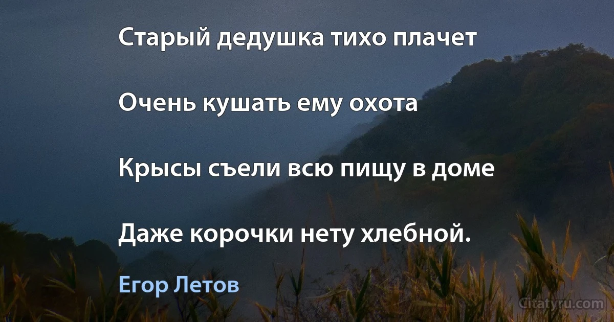 Старый дедушка тихо плачет

Очень кушать ему охота

Крысы съели всю пищу в доме

Даже корочки нету хлебной. (Егор Летов)