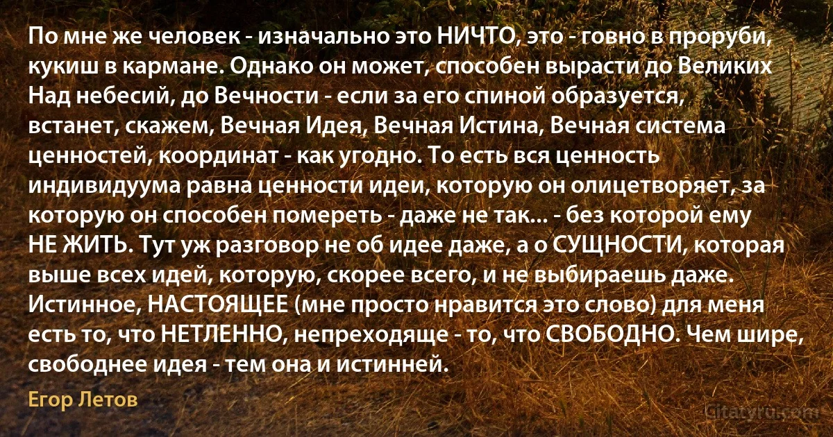 По мне же человек - изначально это НИЧТО, это - говно в проруби, кукиш в кармане. Однако он может, способен вырасти до Великих Над небесий, до Вечности - если за его спиной образуется, встанет, скажем, Вечная Идея, Вечная Истина, Вечная система ценностей, координат - как угодно. То есть вся ценность индивидуума равна ценности идеи, которую он олицетворяет, за которую он способен помереть - даже не так... - без которой ему НЕ ЖИТЬ. Тут уж разговор не об идее даже, а о СУЩНОСТИ, которая выше всех идей, которую, скорее всего, и не выбираешь даже. Истинное, НАСТОЯЩЕЕ (мне просто нравится это слово) для меня есть то, что НЕТЛЕННО, непреходяще - то, что СВОБОДНО. Чем шире, свободнее идея - тем она и истинней. (Егор Летов)