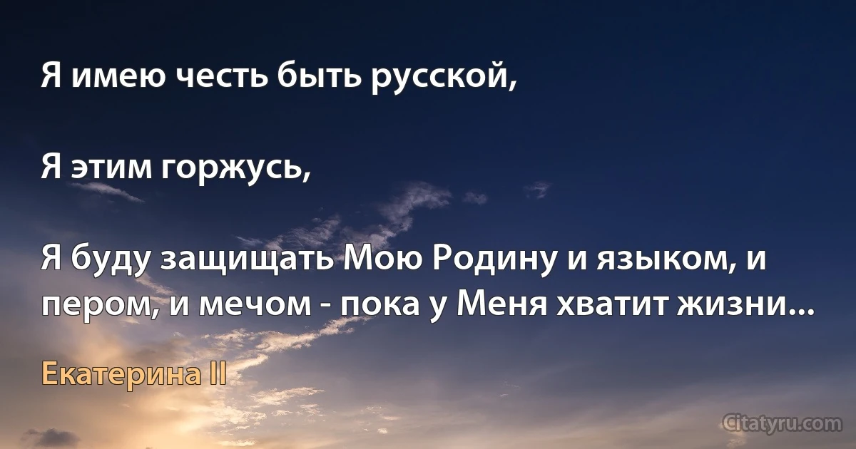 Я имею честь быть русской,

Я этим горжусь,

Я буду защищать Мою Родину и языком, и пером, и мечом - пока у Меня хватит жизни... (Екатерина II)