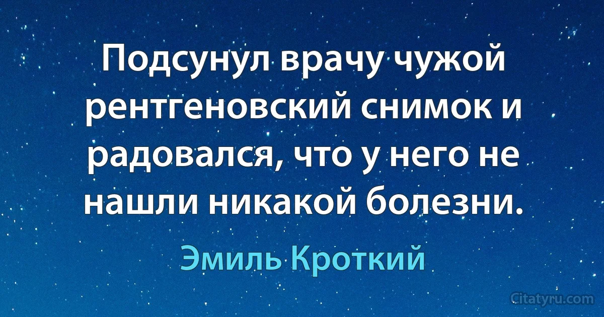 Подсунул врачу чужой рентгеновский снимок и радовался, что у него не нашли никакой болезни. (Эмиль Кроткий)