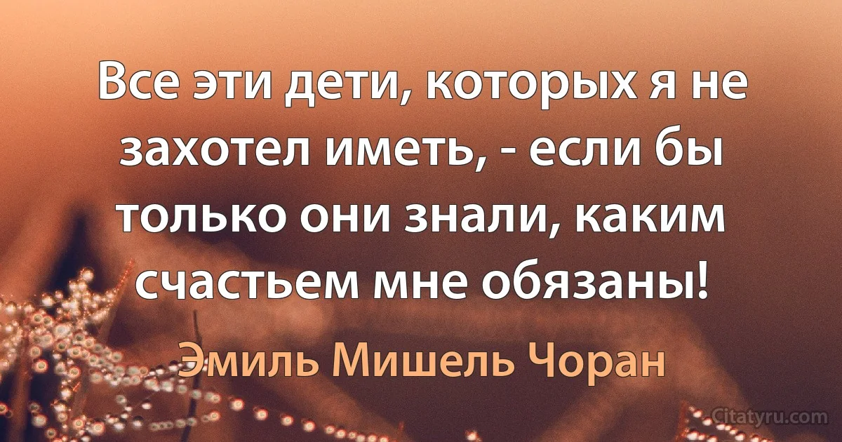 Все эти дети, которых я не захотел иметь, - если бы только они знали, каким счастьем мне обязаны! (Эмиль Мишель Чоран)