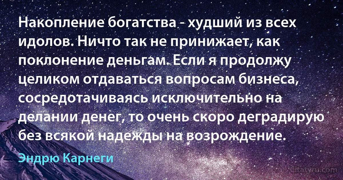 Накопление богатства - худший из всех идолов. Ничто так не принижает, как поклонение деньгам. Если я продолжу целиком отдаваться вопросам бизнеса, сосредотачиваясь исключительно на делании денег, то очень скоро деградирую без всякой надежды на возрождение. (Эндрю Карнеги)