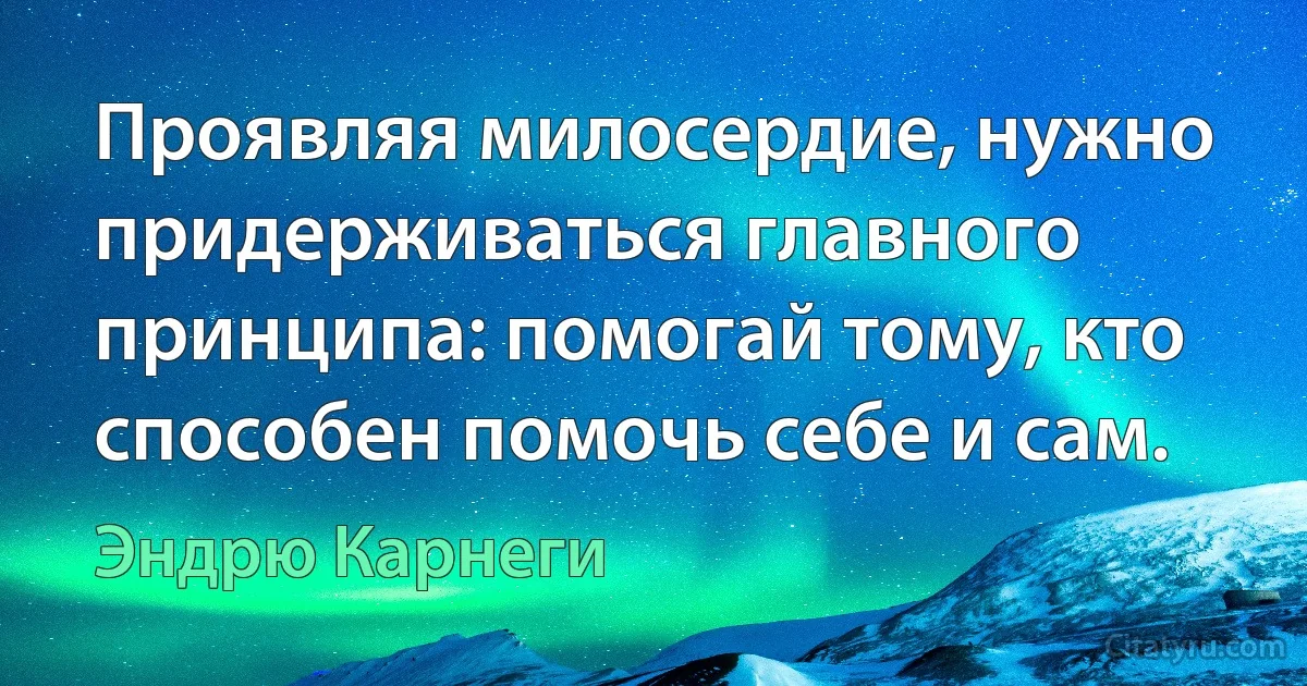 Проявляя милосердие, нужно придерживаться главного принципа: помогай тому, кто способен помочь себе и сам. (Эндрю Карнеги)