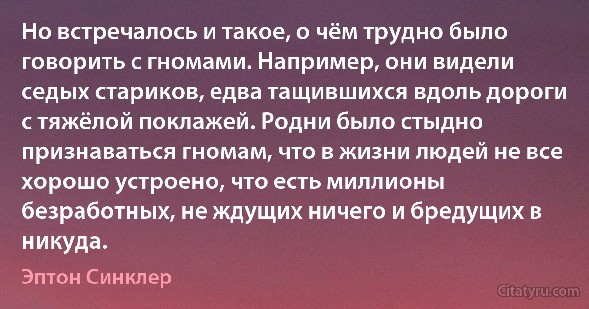 Но встречалось и такое, о чём трудно было говорить с гномами. Например, они видели седых стариков, едва тащившихся вдоль дороги с тяжёлой поклажей. Родни было стыдно признаваться гномам, что в жизни людей не все хорошо устроено, что есть миллионы безработных, не ждущих ничего и бредущих в никуда. (Эптон Синклер)