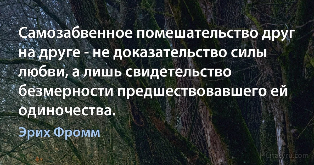 Самозабвенное помешательство друг на друге - не доказательство силы любви, а лишь свидетельство безмерности предшествовавшего ей одиночества. (Эрих Фромм)