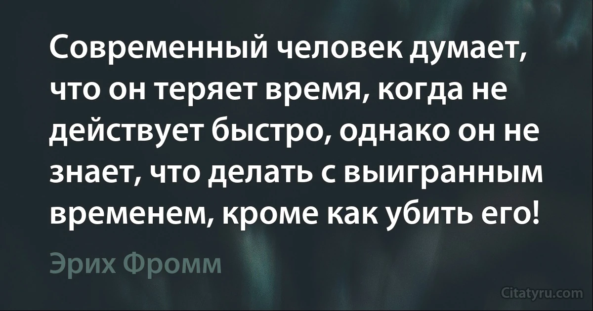 Современный человек думает, что он теряет время, когда не действует быстро, однако он не знает, что делать с выигранным временем, кроме как убить его! (Эрих Фромм)