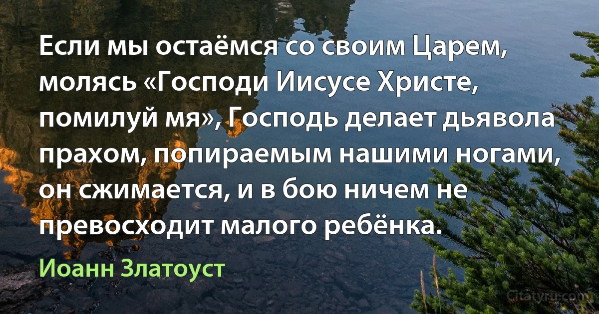 Если мы остаёмся со своим Царем, молясь «Господи Иисусе Христе, помилуй мя», Господь делает дьявола прахом, попираемым нашими ногами, он сжимается, и в бою ничем не превосходит малого ребёнка. (Иоанн Златоуст)