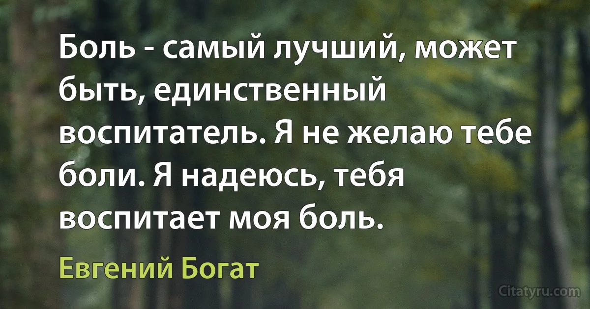 Боль - самый лучший, может быть, единственный воспитатель. Я не желаю тебе боли. Я надеюсь, тебя воспитает моя боль. (Евгений Богат)