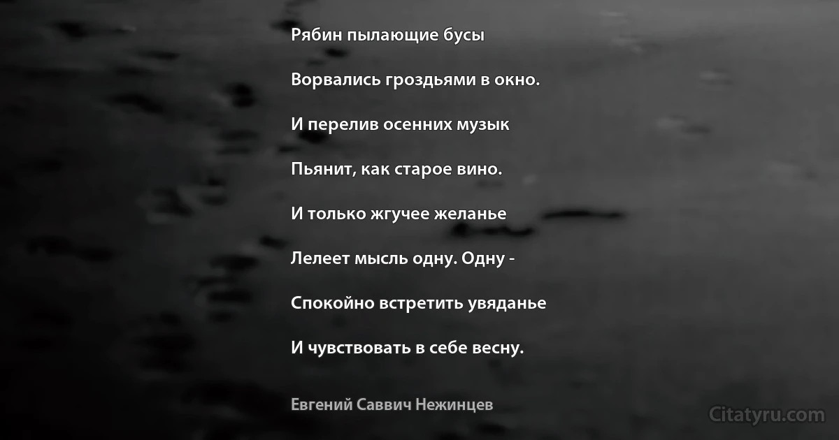 Рябин пылающие бусы

Ворвались гроздьями в окно.

И перелив осенних музык

Пьянит, как старое вино.

И только жгучее желанье

Лелеет мысль одну. Одну -

Спокойно встретить увяданье

И чувствовать в себе весну. (Евгений Саввич Нежинцев)