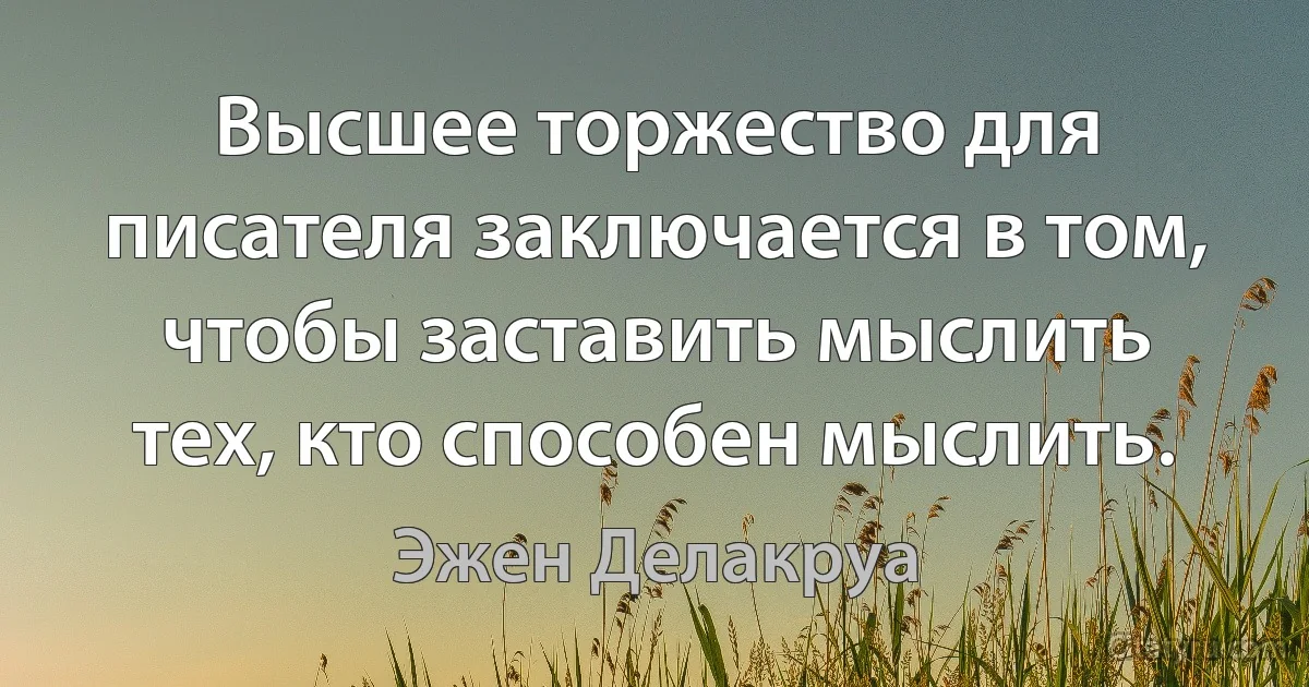 Высшее торжество для писателя заключается в том, чтобы заставить мыслить тех, кто способен мыслить. (Эжен Делакруа)