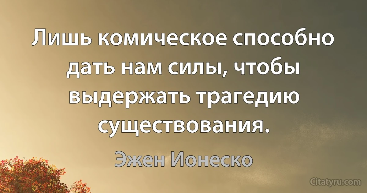 Лишь комическое способно дать нам силы, чтобы выдержать трагедию существования. (Эжен Ионеско)