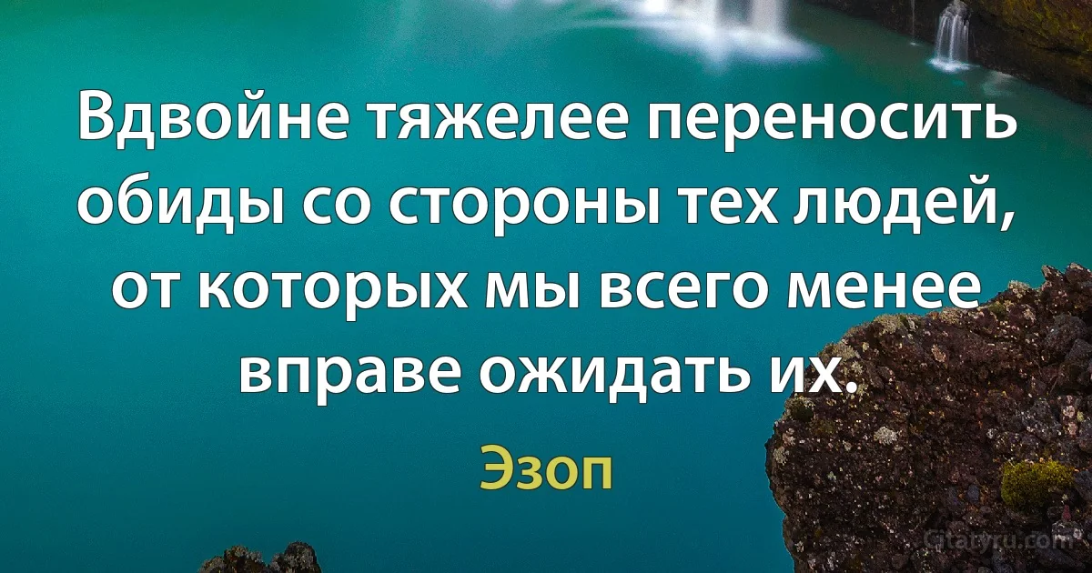 Вдвойне тяжелее переносить обиды со стороны тех людей, от которых мы всего менее вправе ожидать их. (Эзоп)